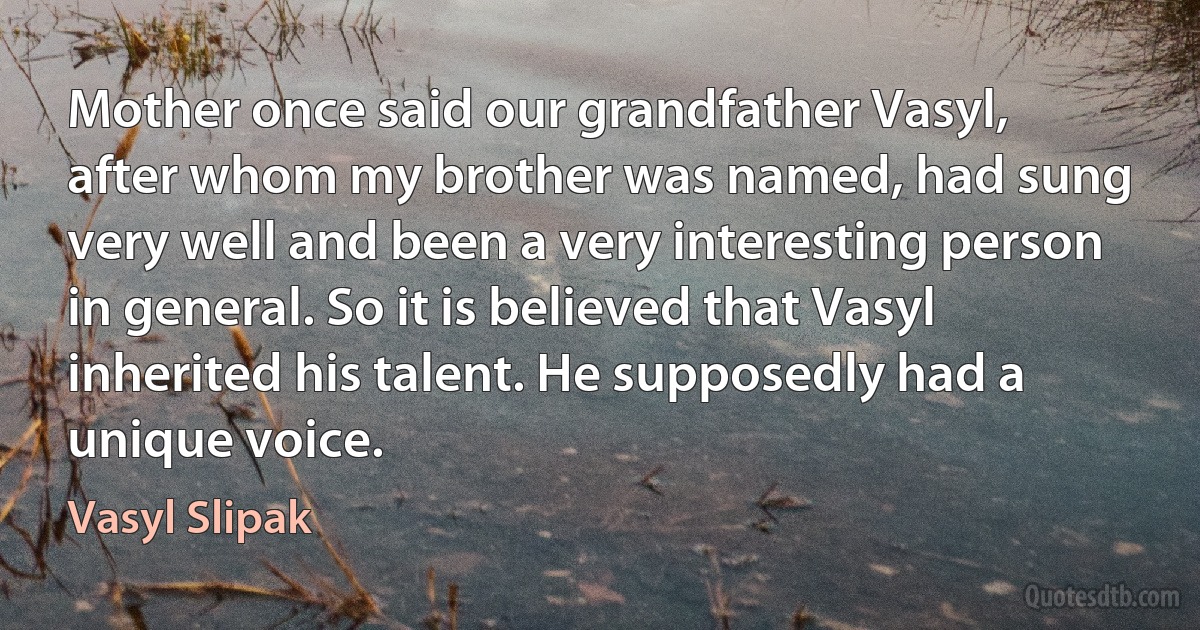 Mother once said our grandfather Vasyl, after whom my brother was named, had sung very well and been a very interesting person in general. So it is believed that Vasyl inherited his talent. He supposedly had a unique voice. (Vasyl Slipak)