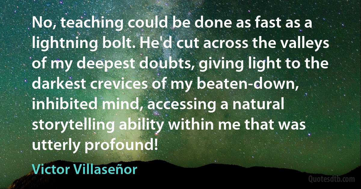 No, teaching could be done as fast as a lightning bolt. He'd cut across the valleys of my deepest doubts, giving light to the darkest crevices of my beaten-down, inhibited mind, accessing a natural storytelling ability within me that was utterly profound! (Victor Villaseñor)