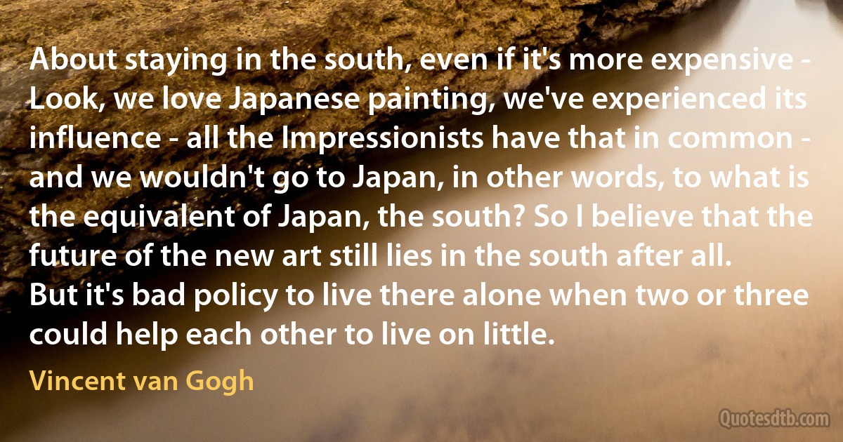 About staying in the south, even if it's more expensive - Look, we love Japanese painting, we've experienced its influence - all the Impressionists have that in common - and we wouldn't go to Japan, in other words, to what is the equivalent of Japan, the south? So I believe that the future of the new art still lies in the south after all. But it's bad policy to live there alone when two or three could help each other to live on little. (Vincent van Gogh)