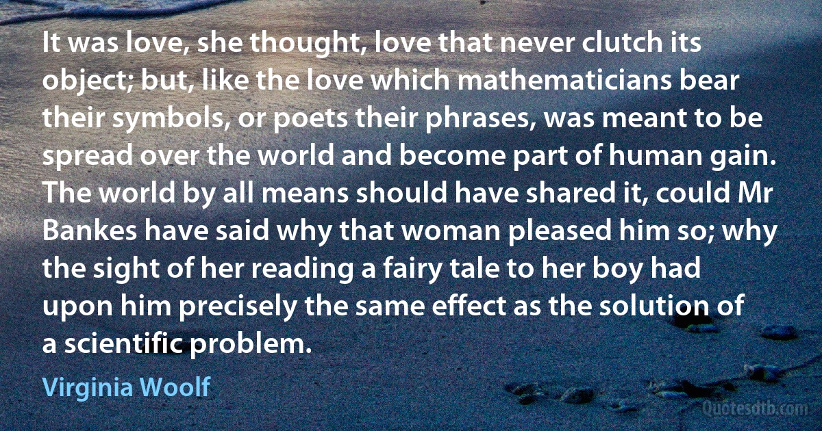 It was love, she thought, love that never clutch its object; but, like the love which mathematicians bear their symbols, or poets their phrases, was meant to be spread over the world and become part of human gain. The world by all means should have shared it, could Mr Bankes have said why that woman pleased him so; why the sight of her reading a fairy tale to her boy had upon him precisely the same effect as the solution of a scientific problem. (Virginia Woolf)