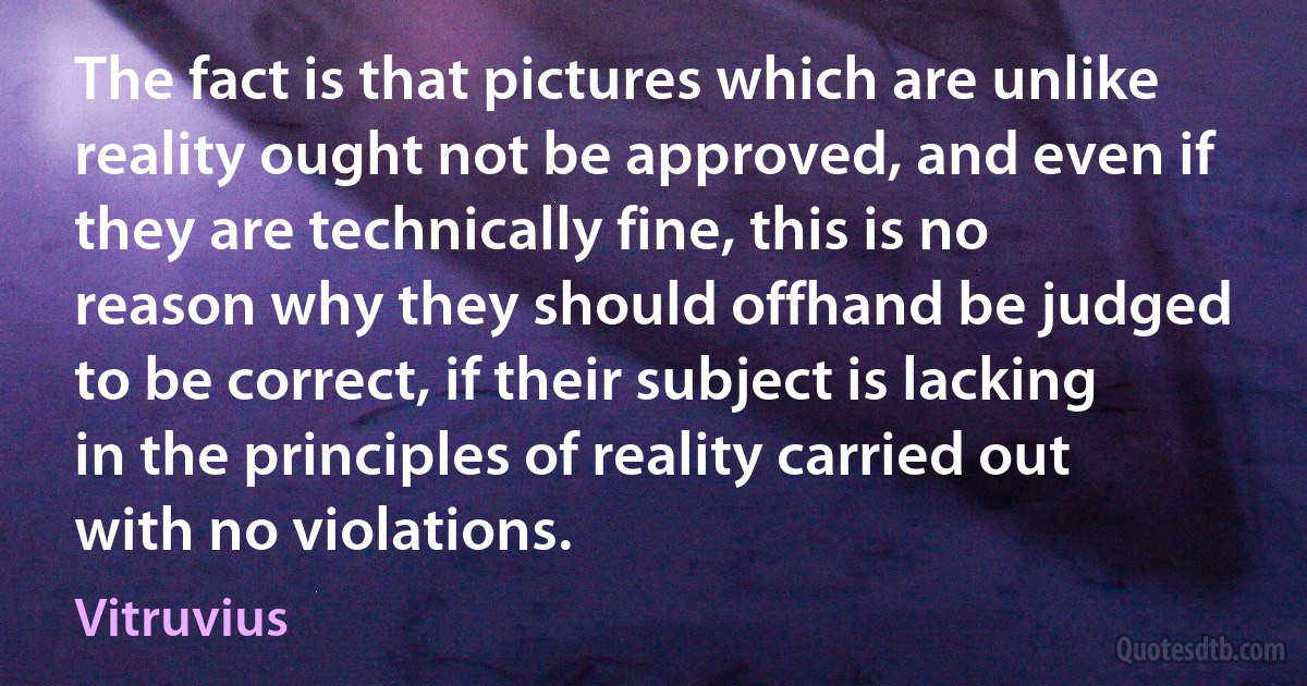 The fact is that pictures which are unlike reality ought not be approved, and even if they are technically fine, this is no reason why they should offhand be judged to be correct, if their subject is lacking in the principles of reality carried out with no violations. (Vitruvius)