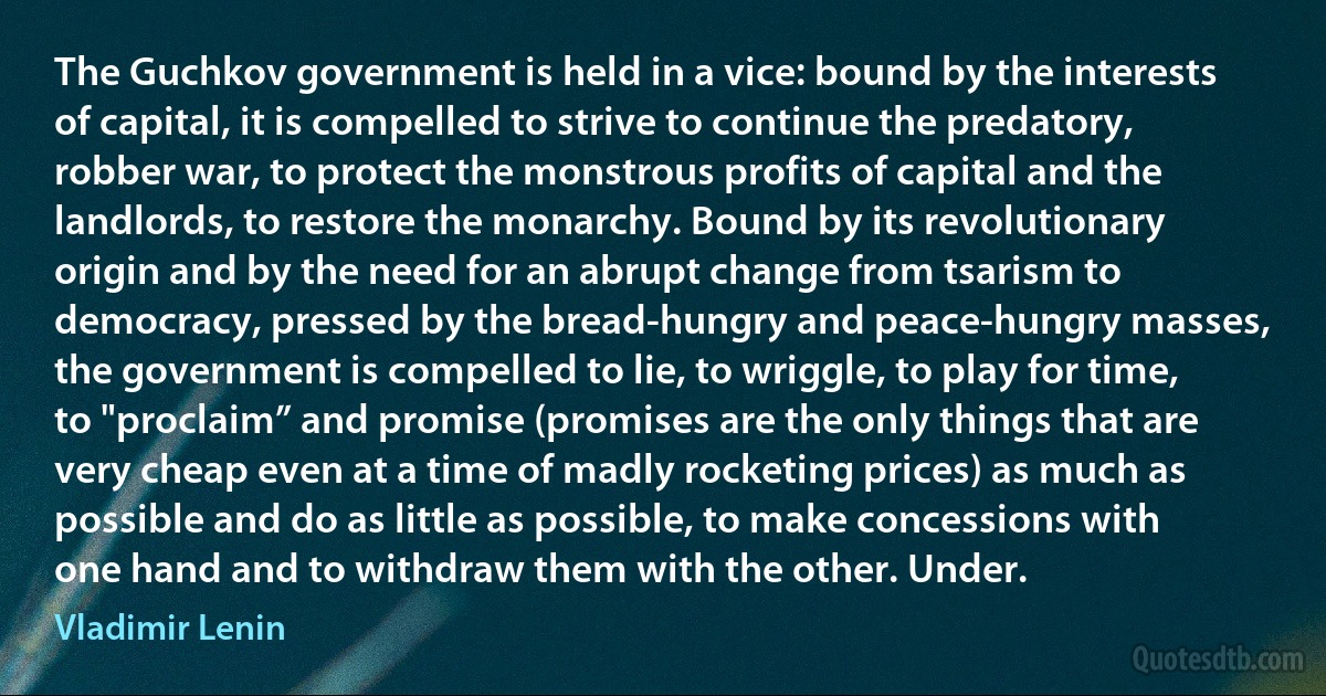 The Guchkov government is held in a vice: bound by the interests of capital, it is compelled to strive to continue the predatory, robber war, to protect the monstrous profits of capital and the landlords, to restore the monarchy. Bound by its revolutionary origin and by the need for an abrupt change from tsarism to democracy, pressed by the bread-hungry and peace-hungry masses, the government is compelled to lie, to wriggle, to play for time, to "proclaim” and promise (promises are the only things that are very cheap even at a time of madly rocketing prices) as much as possible and do as little as possible, to make concessions with one hand and to withdraw them with the other. Under. (Vladimir Lenin)