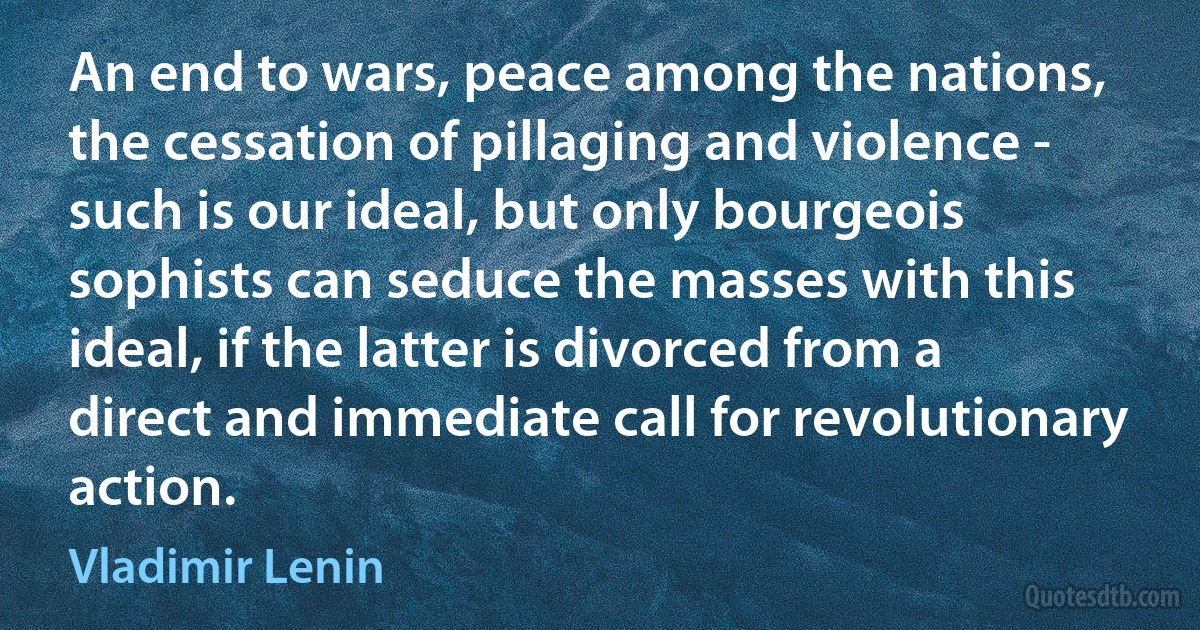 An end to wars, peace among the nations, the cessation of pillaging and violence - such is our ideal, but only bourgeois sophists can seduce the masses with this ideal, if the latter is divorced from a direct and immediate call for revolutionary action. (Vladimir Lenin)