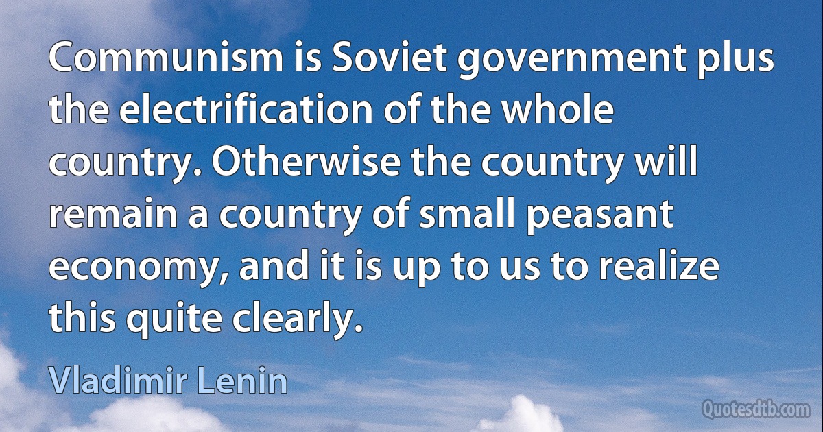 Communism is Soviet government plus the electrification of the whole country. Otherwise the country will remain a country of small peasant economy, and it is up to us to realize this quite clearly. (Vladimir Lenin)