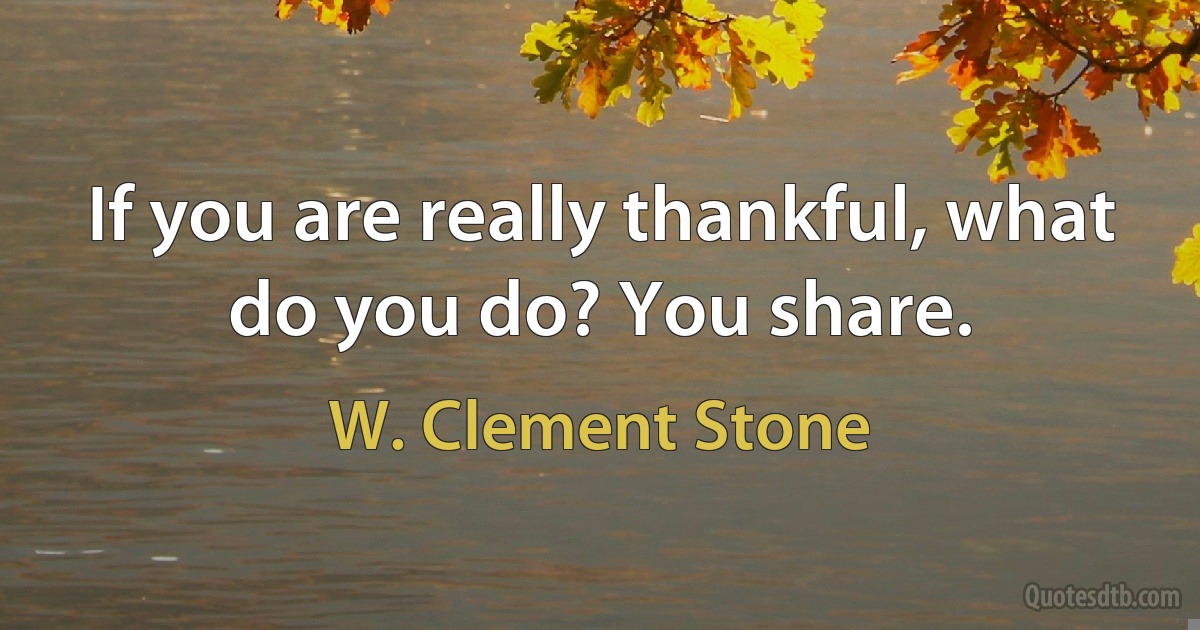 If you are really thankful, what do you do? You share. (W. Clement Stone)