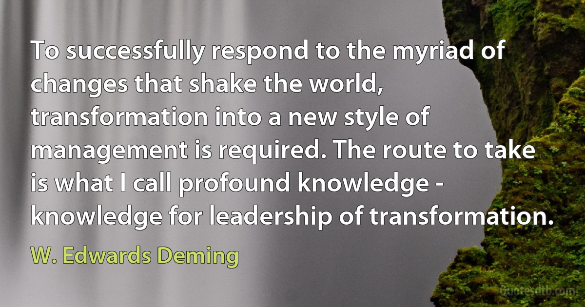 To successfully respond to the myriad of changes that shake the world, transformation into a new style of management is required. The route to take is what I call profound knowledge - knowledge for leadership of transformation. (W. Edwards Deming)