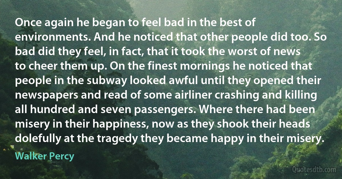 Once again he began to feel bad in the best of environments. And he noticed that other people did too. So bad did they feel, in fact, that it took the worst of news to cheer them up. On the finest mornings he noticed that people in the subway looked awful until they opened their newspapers and read of some airliner crashing and killing all hundred and seven passengers. Where there had been misery in their happiness, now as they shook their heads dolefully at the tragedy they became happy in their misery. (Walker Percy)