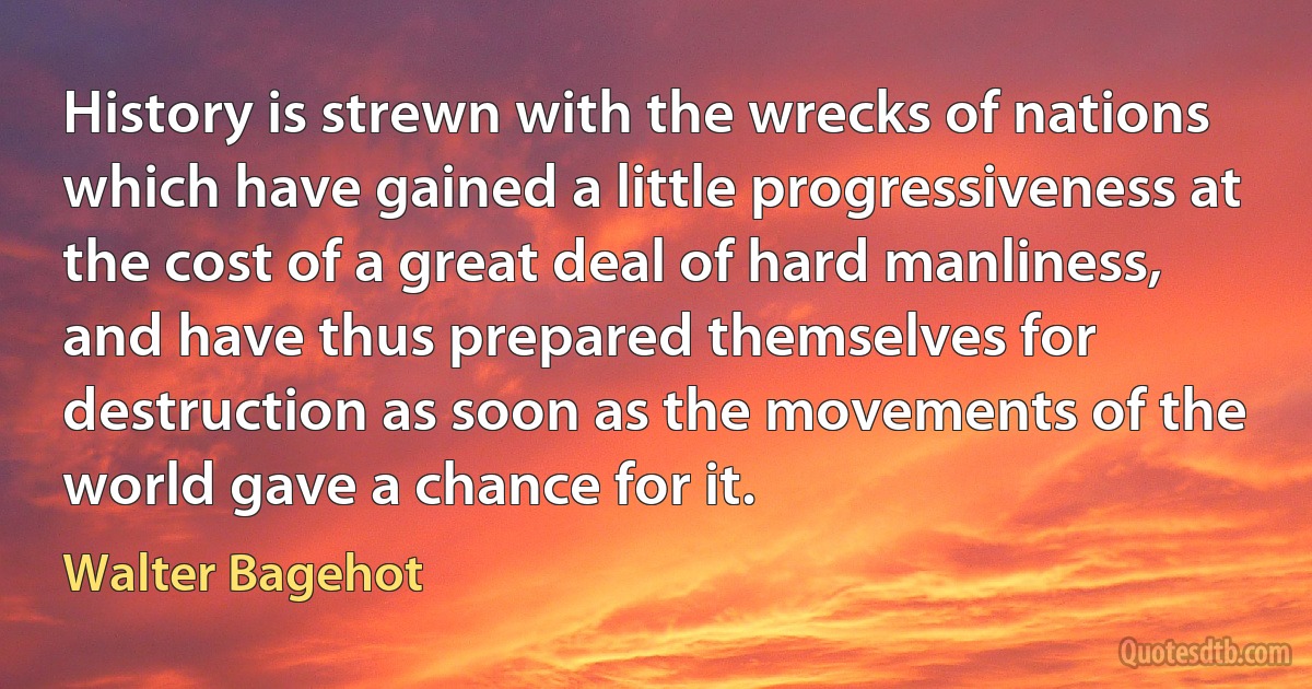 History is strewn with the wrecks of nations which have gained a little progressiveness at the cost of a great deal of hard manliness, and have thus prepared themselves for destruction as soon as the movements of the world gave a chance for it. (Walter Bagehot)