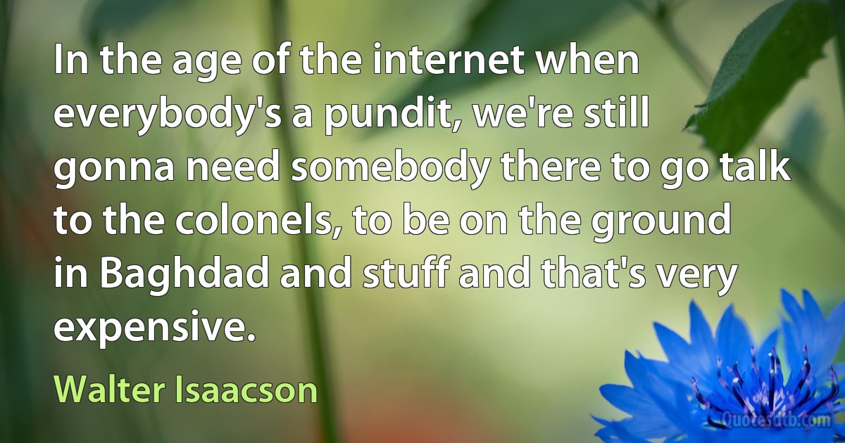 In the age of the internet when everybody's a pundit, we're still gonna need somebody there to go talk to the colonels, to be on the ground in Baghdad and stuff and that's very expensive. (Walter Isaacson)