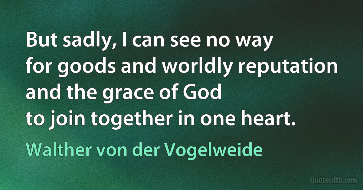 But sadly, I can see no way
for goods and worldly reputation
and the grace of God
to join together in one heart. (Walther von der Vogelweide)