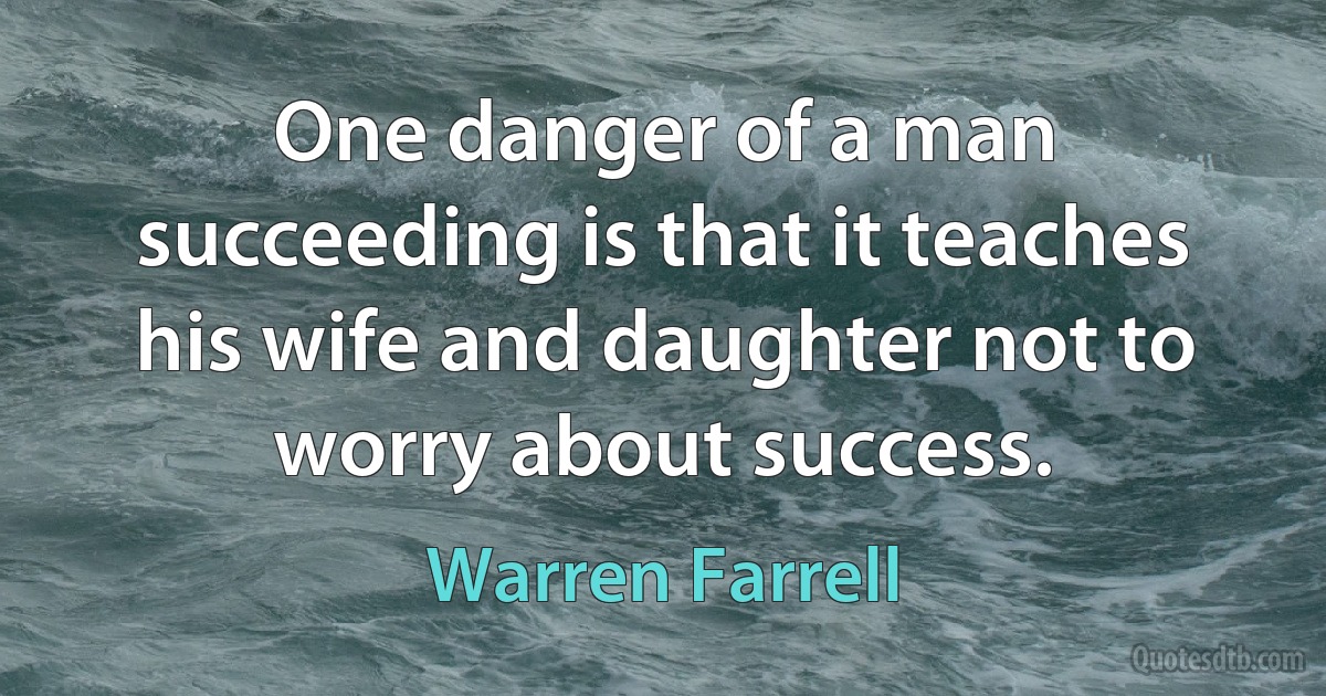 One danger of a man succeeding is that it teaches his wife and daughter not to worry about success. (Warren Farrell)