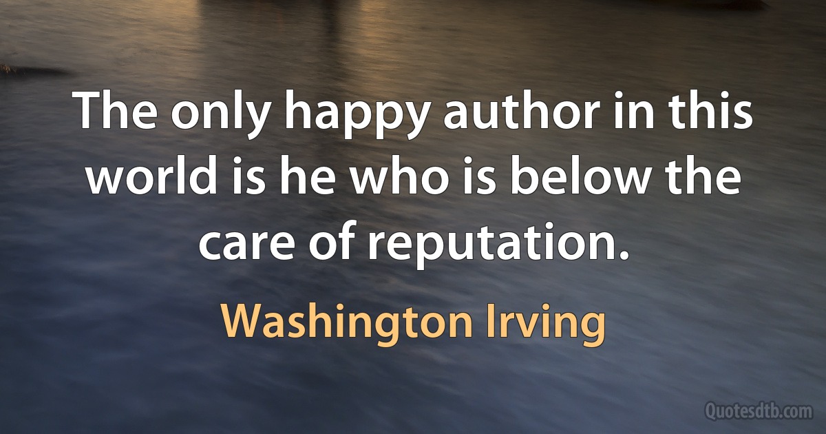 The only happy author in this world is he who is below the care of reputation. (Washington Irving)