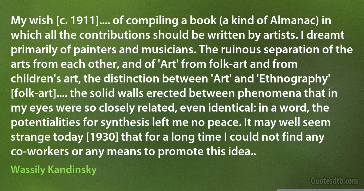 My wish [c. 1911].... of compiling a book (a kind of Almanac) in which all the contributions should be written by artists. I dreamt primarily of painters and musicians. The ruinous separation of the arts from each other, and of 'Art' from folk-art and from children's art, the distinction between 'Art' and 'Ethnography' [folk-art].... the solid walls erected between phenomena that in my eyes were so closely related, even identical: in a word, the potentialities for synthesis left me no peace. It may well seem strange today [1930] that for a long time I could not find any co-workers or any means to promote this idea.. (Wassily Kandinsky)