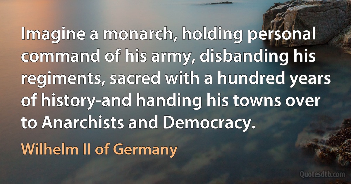 Imagine a monarch, holding personal command of his army, disbanding his regiments, sacred with a hundred years of history-and handing his towns over to Anarchists and Democracy. (Wilhelm II of Germany)