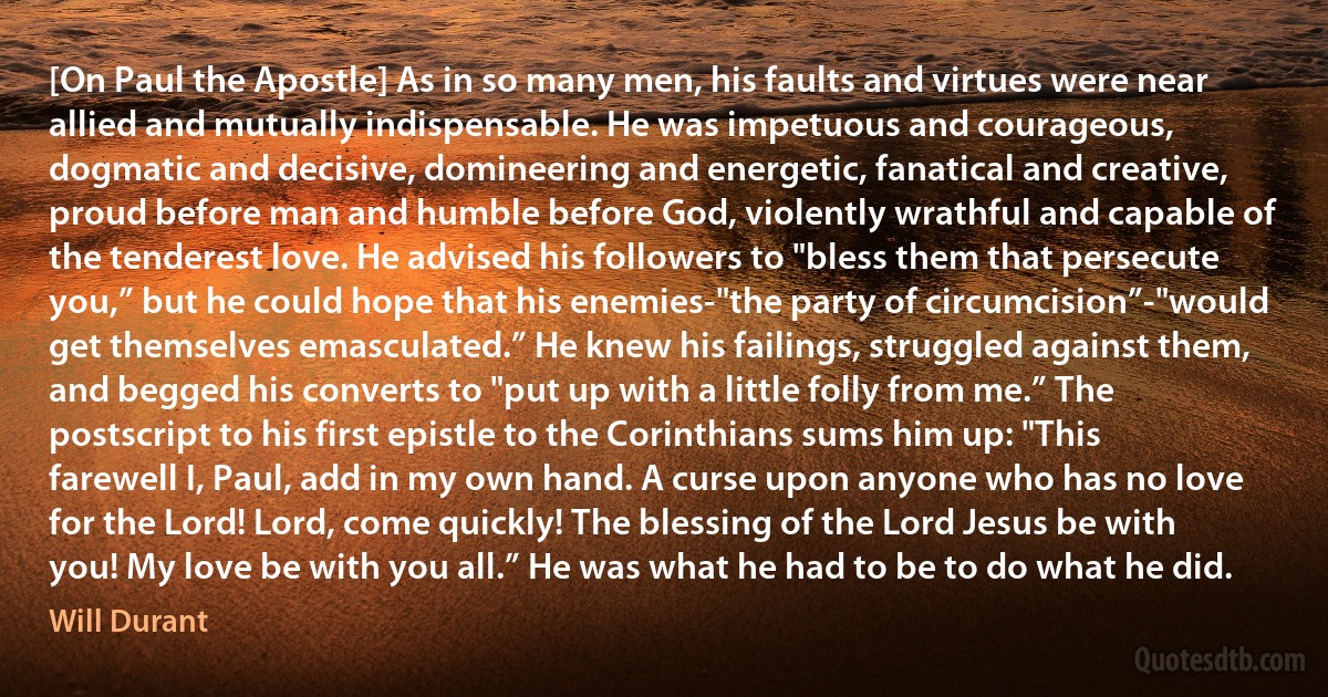 [On Paul the Apostle] As in so many men, his faults and virtues were near allied and mutually indispensable. He was impetuous and courageous, dogmatic and decisive, domineering and energetic, fanatical and creative, proud before man and humble before God, violently wrathful and capable of the tenderest love. He advised his followers to "bless them that persecute you,” but he could hope that his enemies-"the party of circumcision”-"would get themselves emasculated.” He knew his failings, struggled against them, and begged his converts to "put up with a little folly from me.” The postscript to his first epistle to the Corinthians sums him up: "This farewell I, Paul, add in my own hand. A curse upon anyone who has no love for the Lord! Lord, come quickly! The blessing of the Lord Jesus be with you! My love be with you all.” He was what he had to be to do what he did. (Will Durant)