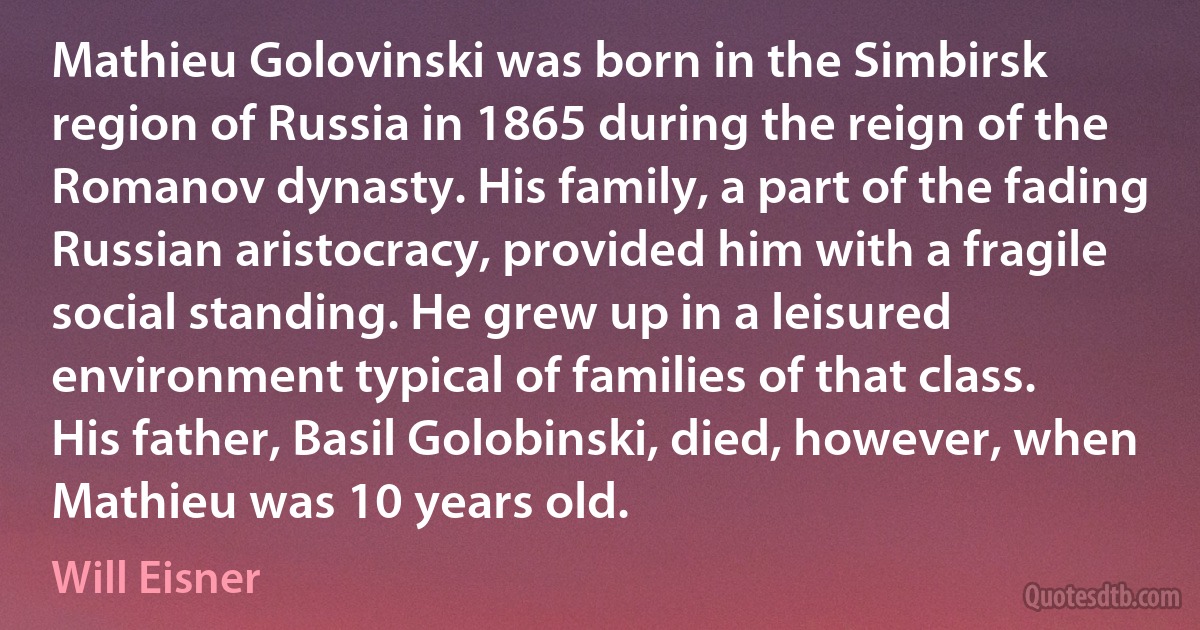 Mathieu Golovinski was born in the Simbirsk region of Russia in 1865 during the reign of the Romanov dynasty. His family, a part of the fading Russian aristocracy, provided him with a fragile social standing. He grew up in a leisured environment typical of families of that class.
His father, Basil Golobinski, died, however, when Mathieu was 10 years old. (Will Eisner)