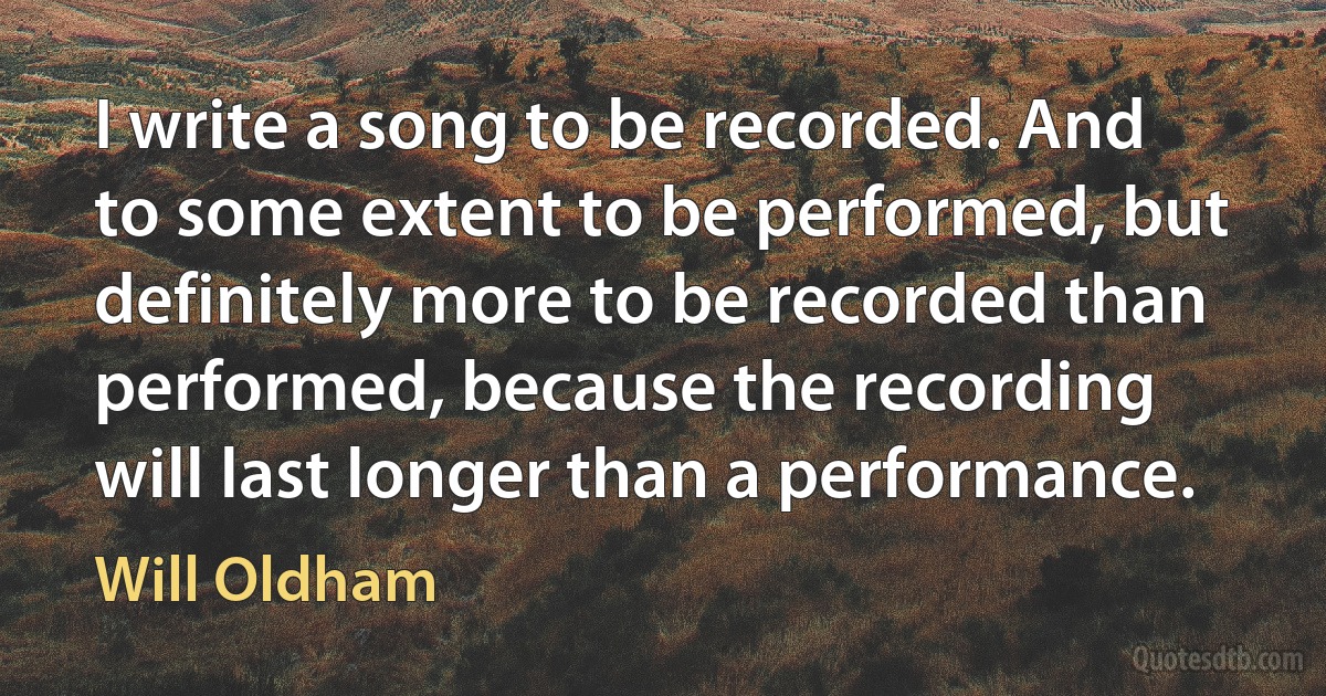 I write a song to be recorded. And to some extent to be performed, but definitely more to be recorded than performed, because the recording will last longer than a performance. (Will Oldham)