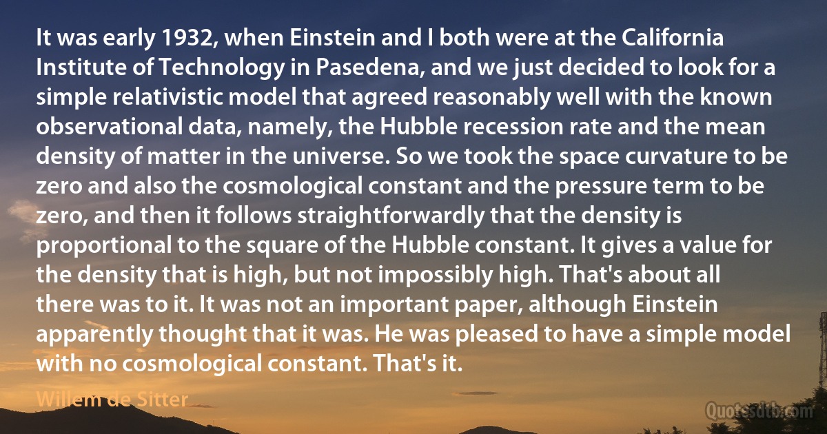 It was early 1932, when Einstein and I both were at the California Institute of Technology in Pasedena, and we just decided to look for a simple relativistic model that agreed reasonably well with the known observational data, namely, the Hubble recession rate and the mean density of matter in the universe. So we took the space curvature to be zero and also the cosmological constant and the pressure term to be zero, and then it follows straightforwardly that the density is proportional to the square of the Hubble constant. It gives a value for the density that is high, but not impossibly high. That's about all there was to it. It was not an important paper, although Einstein apparently thought that it was. He was pleased to have a simple model with no cosmological constant. That's it. (Willem de Sitter)