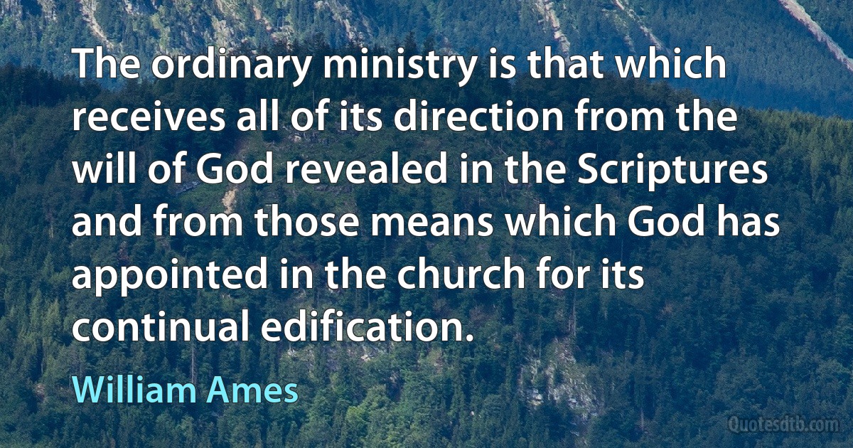 The ordinary ministry is that which receives all of its direction from the will of God revealed in the Scriptures and from those means which God has appointed in the church for its continual edification. (William Ames)