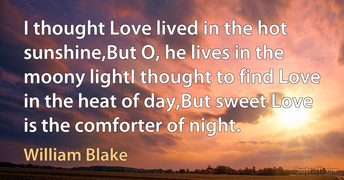 I thought Love lived in the hot sunshine,But O, he lives in the moony lightI thought to find Love in the heat of day,But sweet Love is the comforter of night. (William Blake)