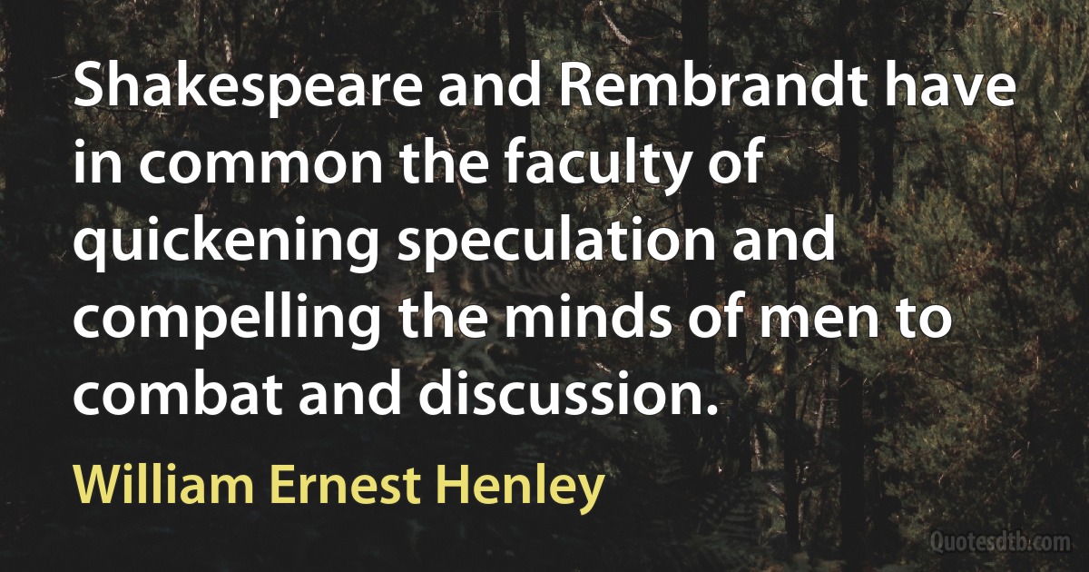 Shakespeare and Rembrandt have in common the faculty of quickening speculation and compelling the minds of men to combat and discussion. (William Ernest Henley)