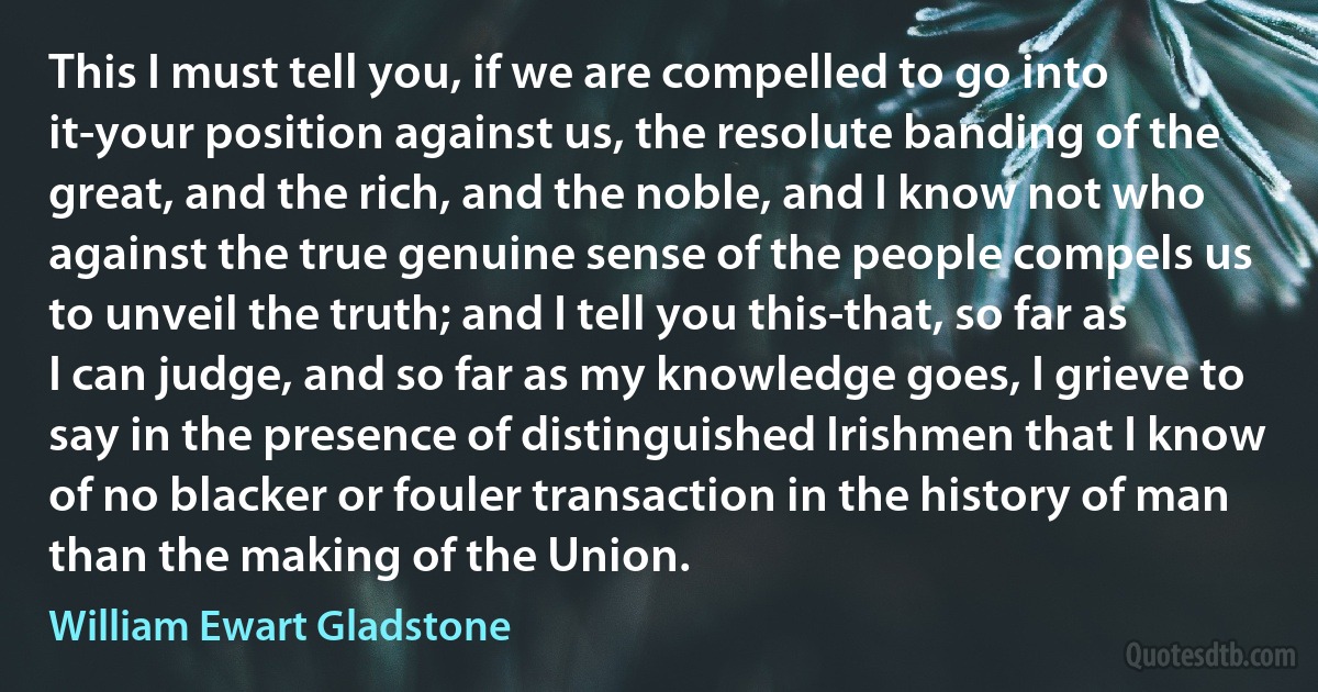 This I must tell you, if we are compelled to go into it-your position against us, the resolute banding of the great, and the rich, and the noble, and I know not who against the true genuine sense of the people compels us to unveil the truth; and I tell you this-that, so far as I can judge, and so far as my knowledge goes, I grieve to say in the presence of distinguished Irishmen that I know of no blacker or fouler transaction in the history of man than the making of the Union. (William Ewart Gladstone)