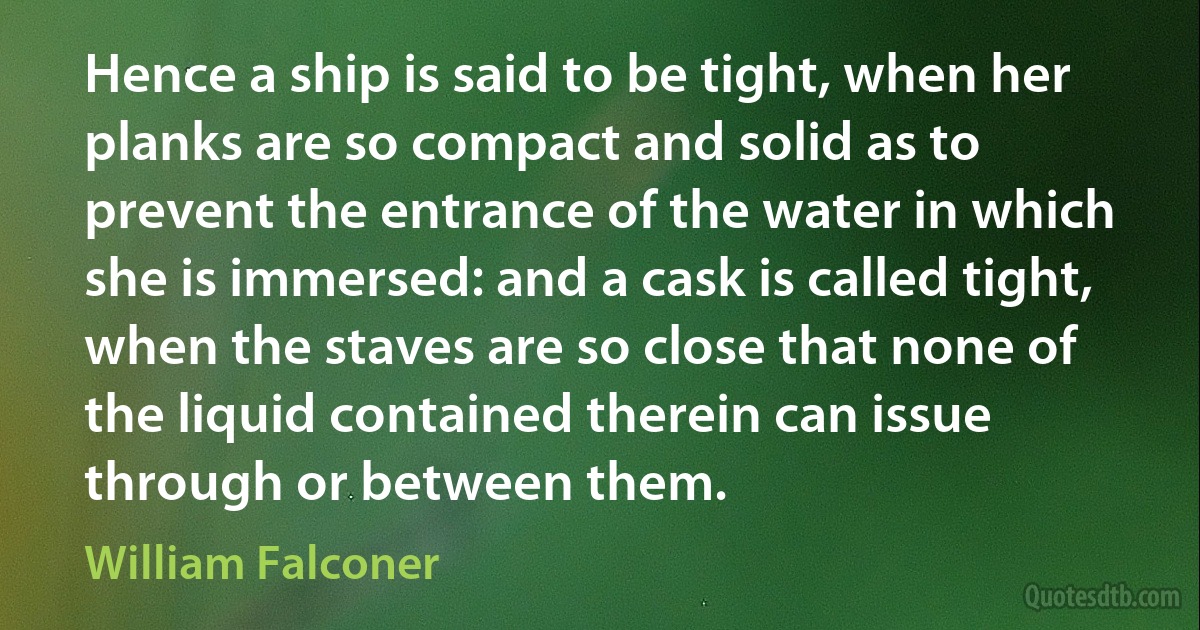 Hence a ship is said to be tight, when her planks are so compact and solid as to prevent the entrance of the water in which she is immersed: and a cask is called tight, when the staves are so close that none of the liquid contained therein can issue through or between them. (William Falconer)