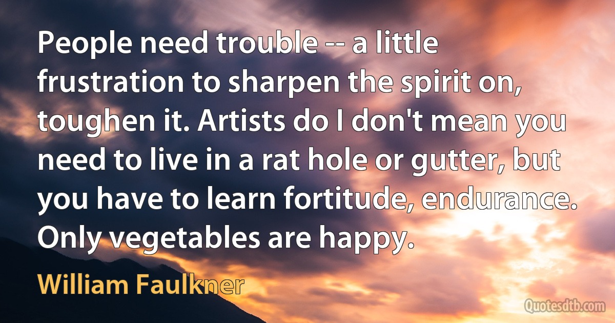 People need trouble -- a little frustration to sharpen the spirit on, toughen it. Artists do I don't mean you need to live in a rat hole or gutter, but you have to learn fortitude, endurance. Only vegetables are happy. (William Faulkner)