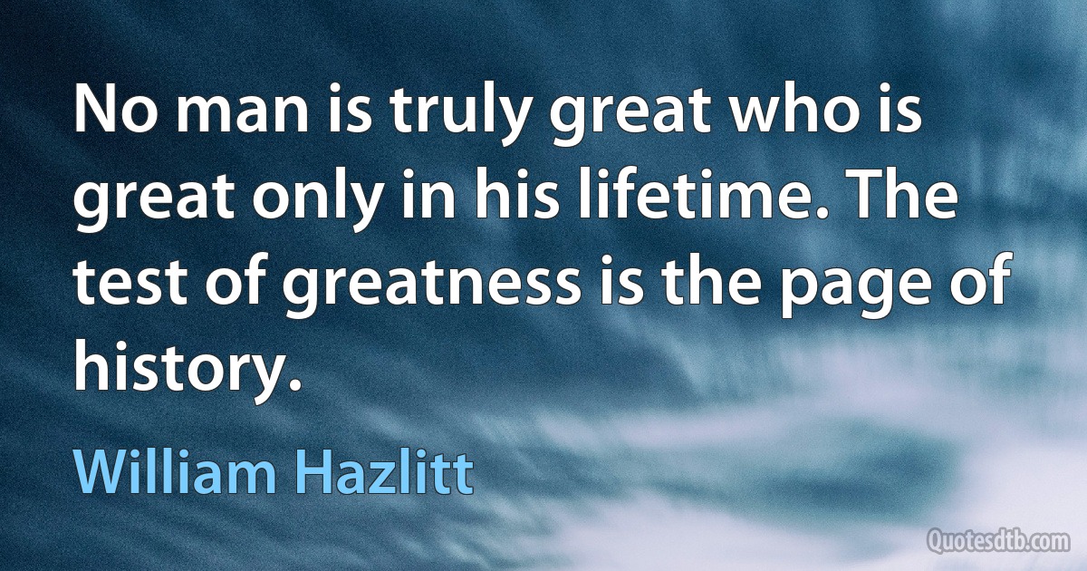 No man is truly great who is great only in his lifetime. The test of greatness is the page of history. (William Hazlitt)