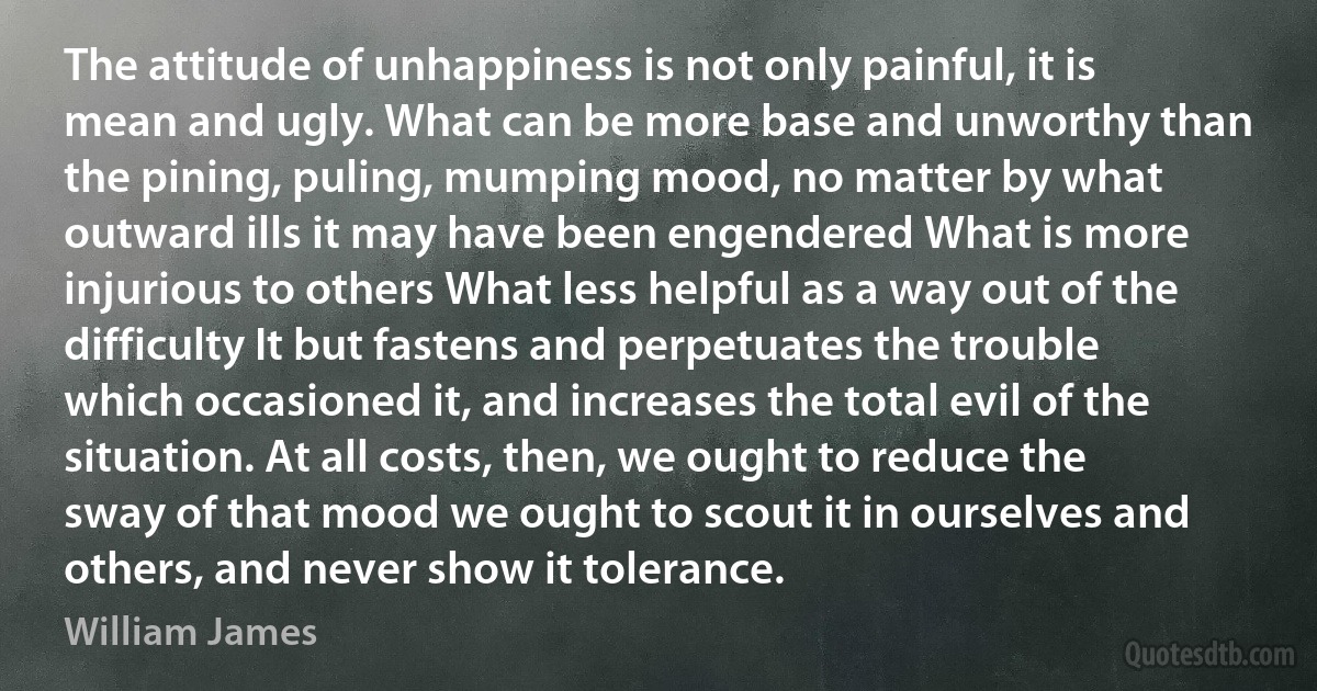 The attitude of unhappiness is not only painful, it is mean and ugly. What can be more base and unworthy than the pining, puling, mumping mood, no matter by what outward ills it may have been engendered What is more injurious to others What less helpful as a way out of the difficulty It but fastens and perpetuates the trouble which occasioned it, and increases the total evil of the situation. At all costs, then, we ought to reduce the sway of that mood we ought to scout it in ourselves and others, and never show it tolerance. (William James)