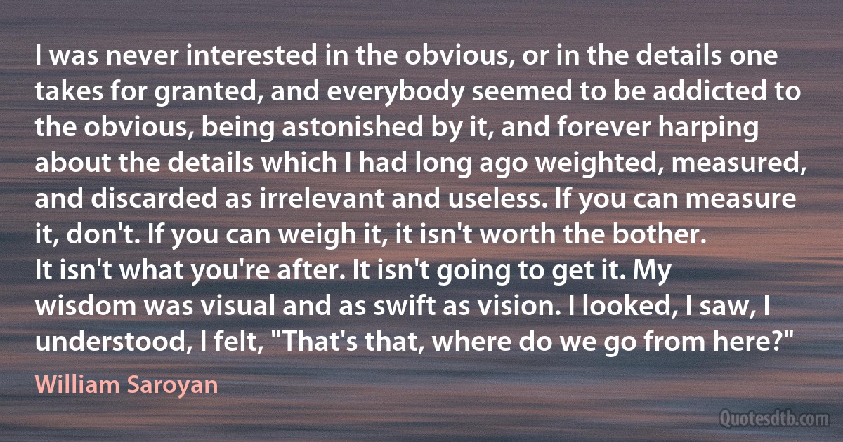I was never interested in the obvious, or in the details one takes for granted, and everybody seemed to be addicted to the obvious, being astonished by it, and forever harping about the details which I had long ago weighted, measured, and discarded as irrelevant and useless. If you can measure it, don't. If you can weigh it, it isn't worth the bother. It isn't what you're after. It isn't going to get it. My wisdom was visual and as swift as vision. I looked, I saw, I understood, I felt, "That's that, where do we go from here?" (William Saroyan)