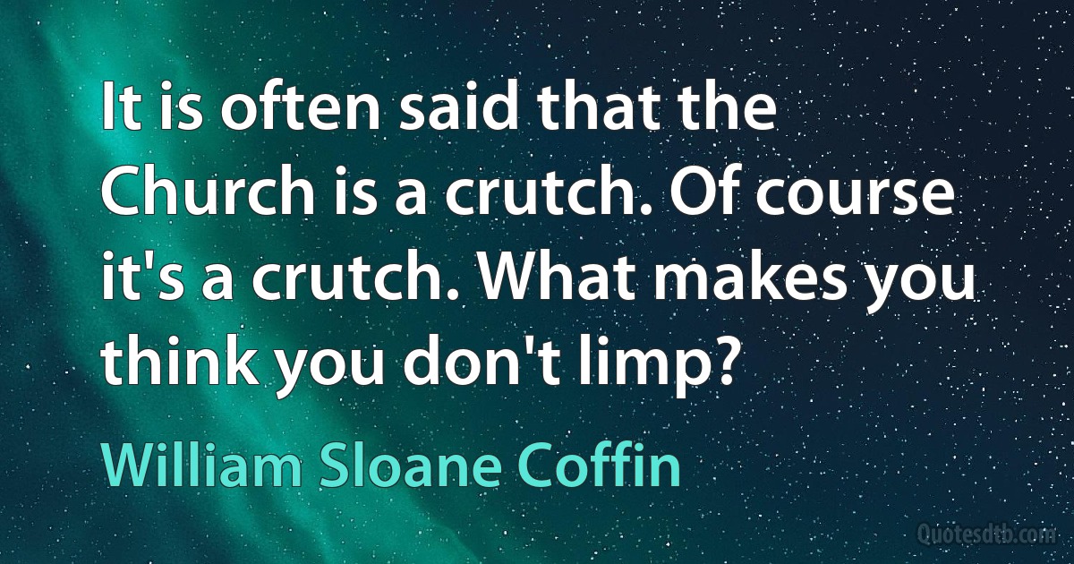 It is often said that the Church is a crutch. Of course it's a crutch. What makes you think you don't limp? (William Sloane Coffin)