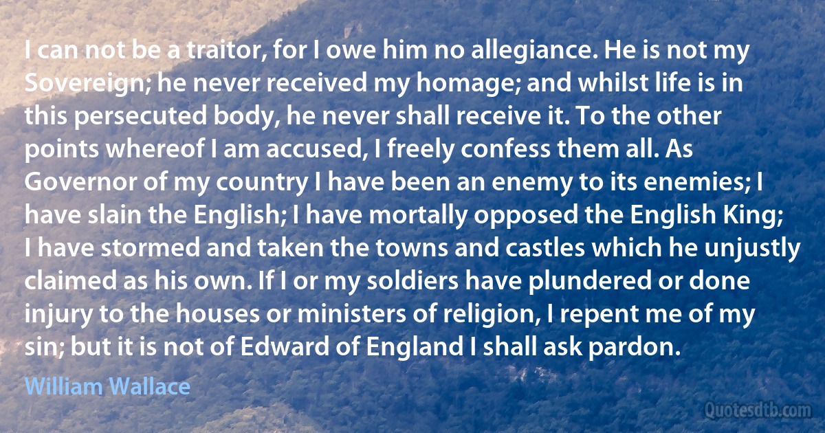 I can not be a traitor, for I owe him no allegiance. He is not my Sovereign; he never received my homage; and whilst life is in this persecuted body, he never shall receive it. To the other points whereof I am accused, I freely confess them all. As Governor of my country I have been an enemy to its enemies; I have slain the English; I have mortally opposed the English King; I have stormed and taken the towns and castles which he unjustly claimed as his own. If I or my soldiers have plundered or done injury to the houses or ministers of religion, I repent me of my sin; but it is not of Edward of England I shall ask pardon. (William Wallace)