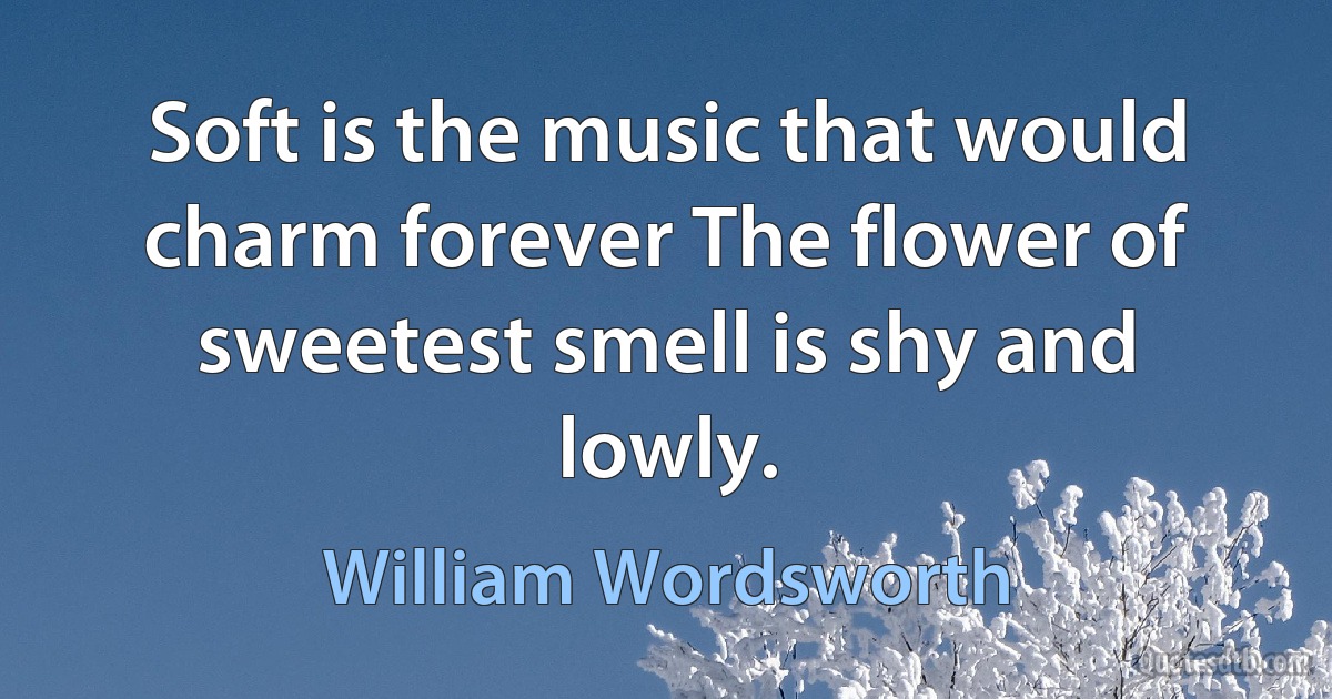 Soft is the music that would charm forever The flower of sweetest smell is shy and lowly. (William Wordsworth)