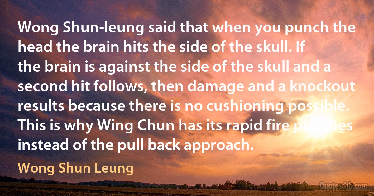 Wong Shun-leung said that when you punch the head the brain hits the side of the skull. If the brain is against the side of the skull and a second hit follows, then damage and a knockout results because there is no cushioning possible. This is why Wing Chun has its rapid fire punches instead of the pull back approach. (Wong Shun Leung)