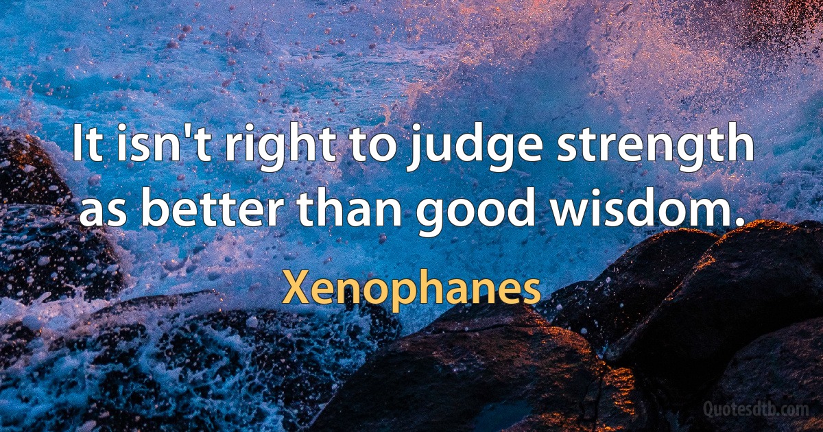 It isn't right to judge strength as better than good wisdom. (Xenophanes)