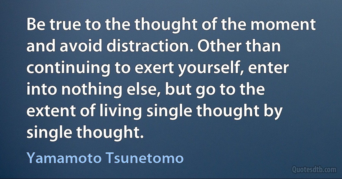 Be true to the thought of the moment and avoid distraction. Other than continuing to exert yourself, enter into nothing else, but go to the extent of living single thought by single thought. (Yamamoto Tsunetomo)