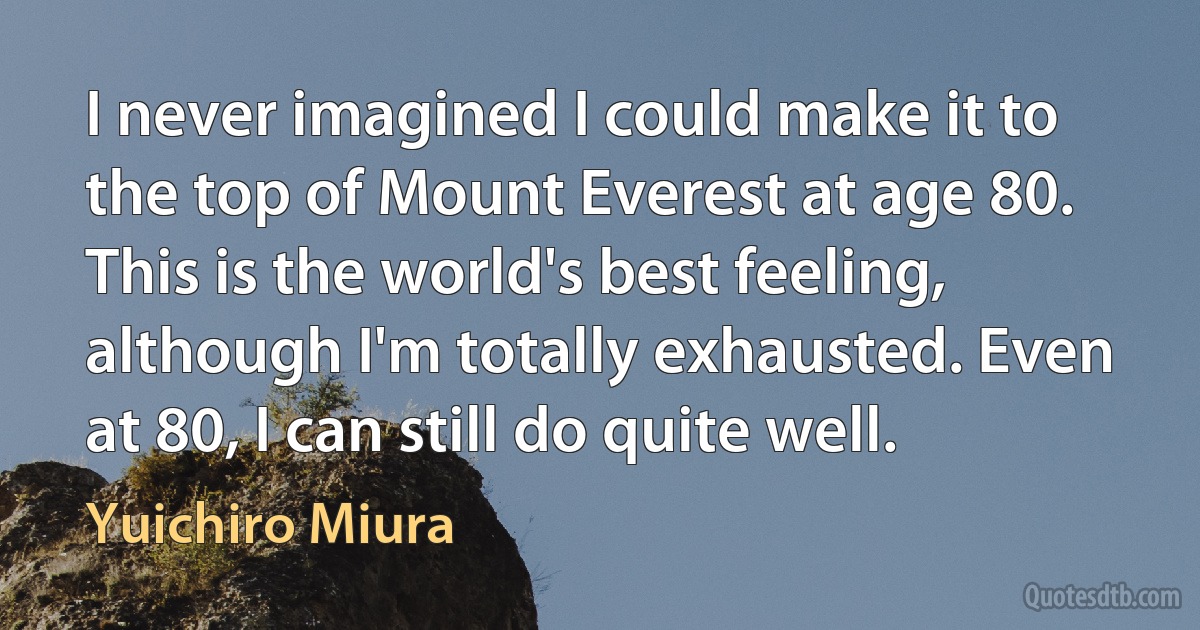 I never imagined I could make it to the top of Mount Everest at age 80. This is the world's best feeling, although I'm totally exhausted. Even at 80, I can still do quite well. (Yuichiro Miura)