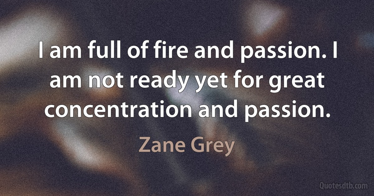 I am full of fire and passion. I am not ready yet for great concentration and passion. (Zane Grey)