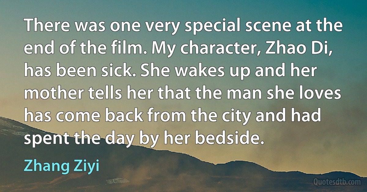 There was one very special scene at the end of the film. My character, Zhao Di, has been sick. She wakes up and her mother tells her that the man she loves has come back from the city and had spent the day by her bedside. (Zhang Ziyi)