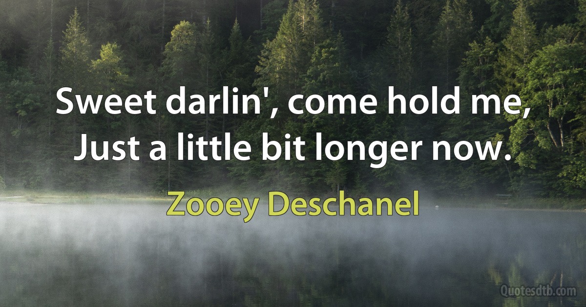 Sweet darlin', come hold me,
Just a little bit longer now. (Zooey Deschanel)