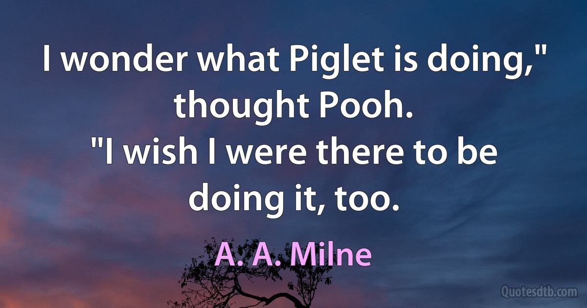 I wonder what Piglet is doing," thought Pooh.
"I wish I were there to be doing it, too. (A. A. Milne)