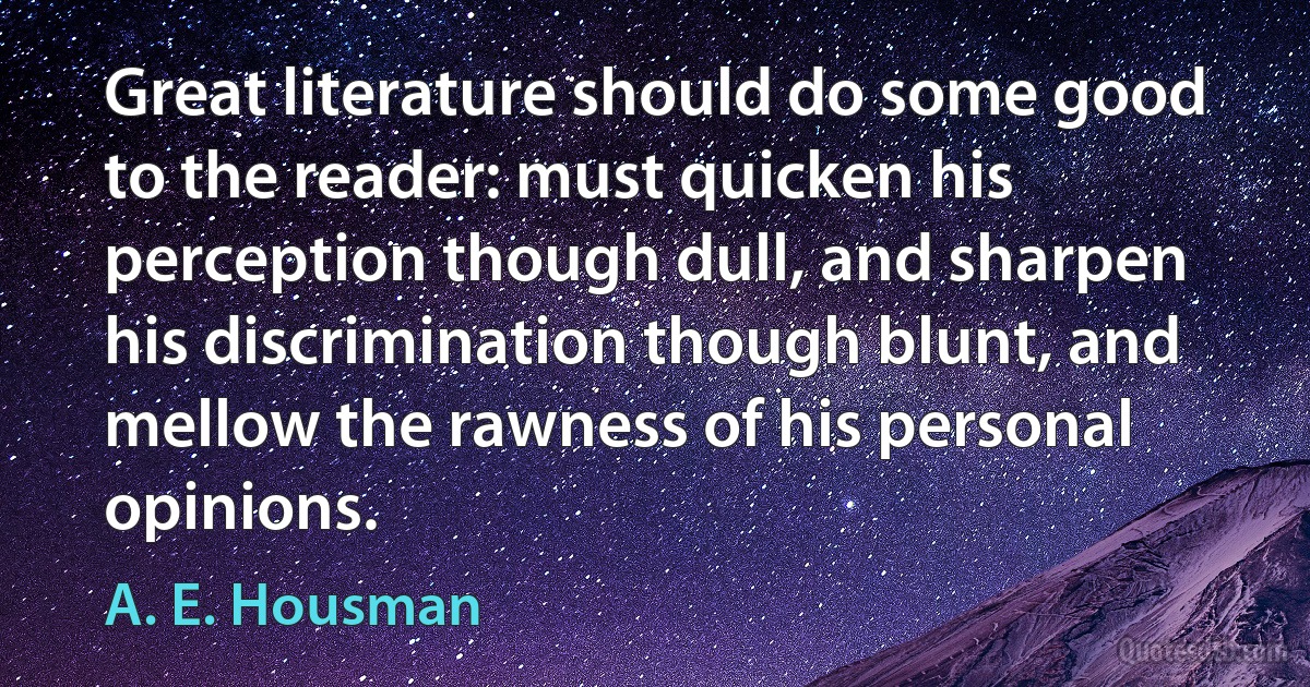 Great literature should do some good to the reader: must quicken his perception though dull, and sharpen his discrimination though blunt, and mellow the rawness of his personal opinions. (A. E. Housman)