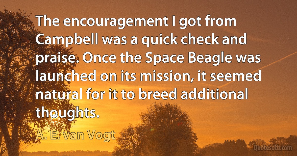 The encouragement I got from Campbell was a quick check and praise. Once the Space Beagle was launched on its mission, it seemed natural for it to breed additional thoughts. (A. E. van Vogt)