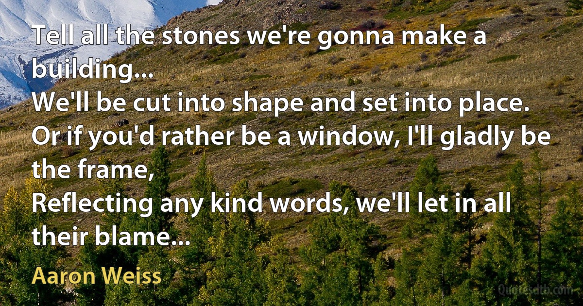 Tell all the stones we're gonna make a building...
We'll be cut into shape and set into place.
Or if you'd rather be a window, I'll gladly be the frame,
Reflecting any kind words, we'll let in all their blame... (Aaron Weiss)