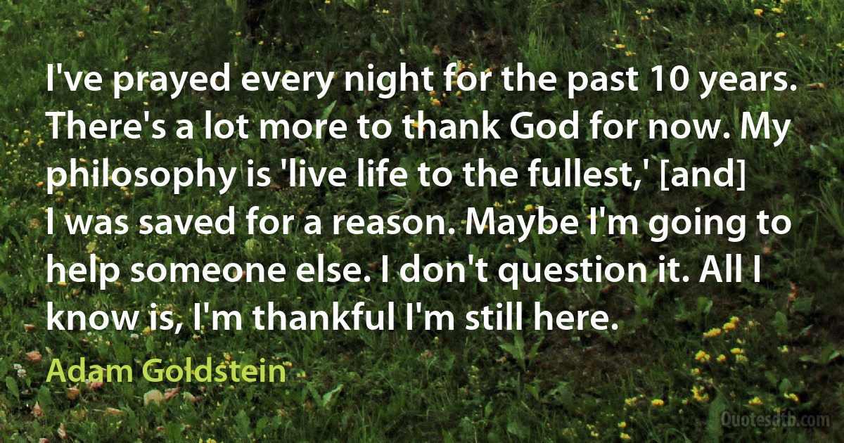 I've prayed every night for the past 10 years. There's a lot more to thank God for now. My philosophy is 'live life to the fullest,' [and] I was saved for a reason. Maybe I'm going to help someone else. I don't question it. All I know is, I'm thankful I'm still here. (Adam Goldstein)