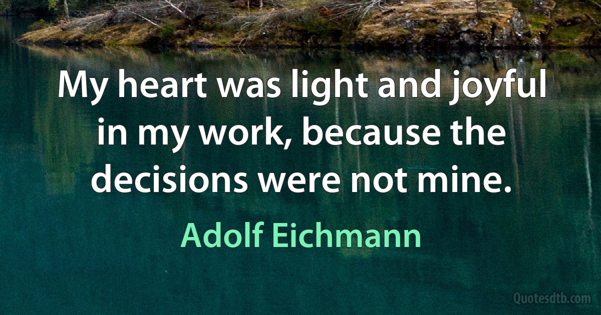 My heart was light and joyful in my work, because the decisions were not mine. (Adolf Eichmann)