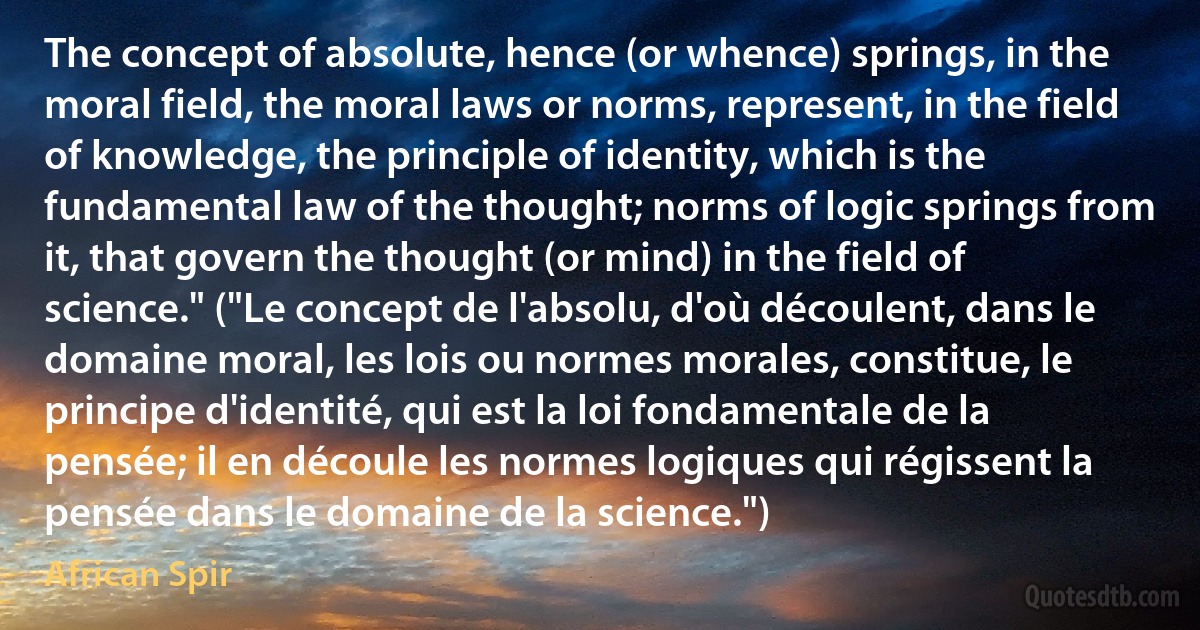 The concept of absolute, hence (or whence) springs, in the moral field, the moral laws or norms, represent, in the field of knowledge, the principle of identity, which is the fundamental law of the thought; norms of logic springs from it, that govern the thought (or mind) in the field of science." ("Le concept de l'absolu, d'où découlent, dans le domaine moral, les lois ou normes morales, constitue, le principe d'identité, qui est la loi fondamentale de la pensée; il en découle les normes logiques qui régissent la pensée dans le domaine de la science.") (African Spir)