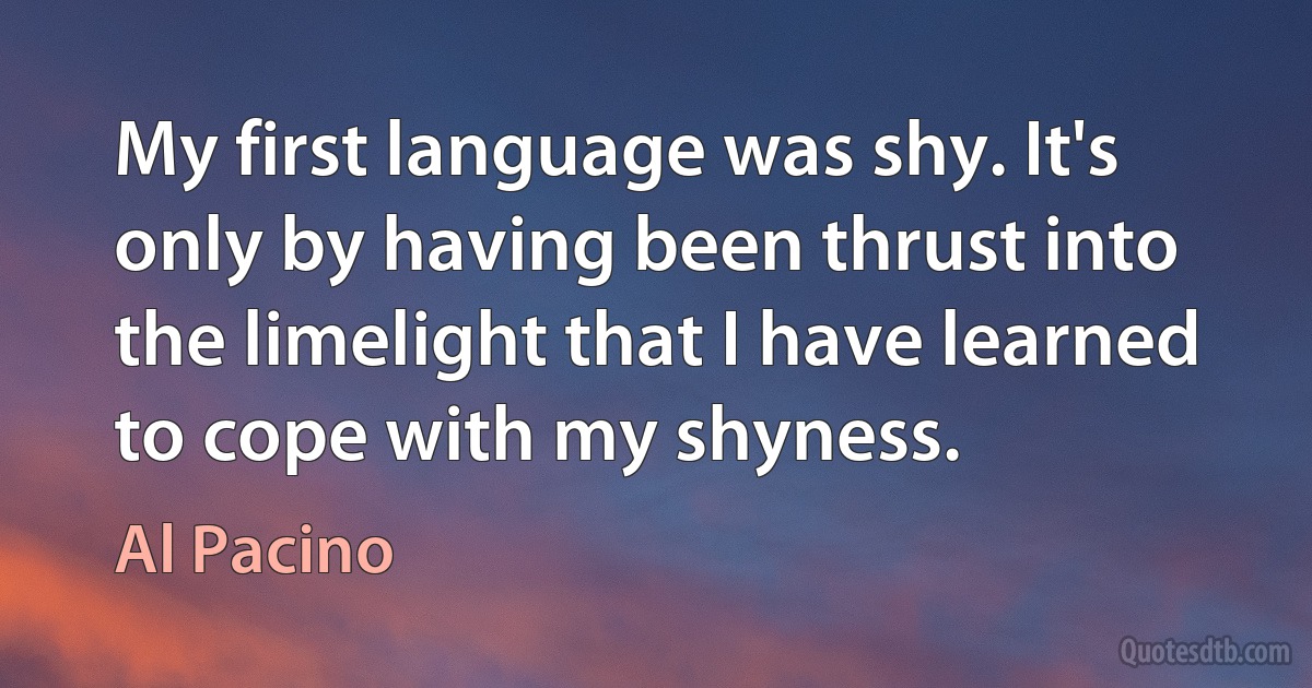 My first language was shy. It's only by having been thrust into the limelight that I have learned to cope with my shyness. (Al Pacino)