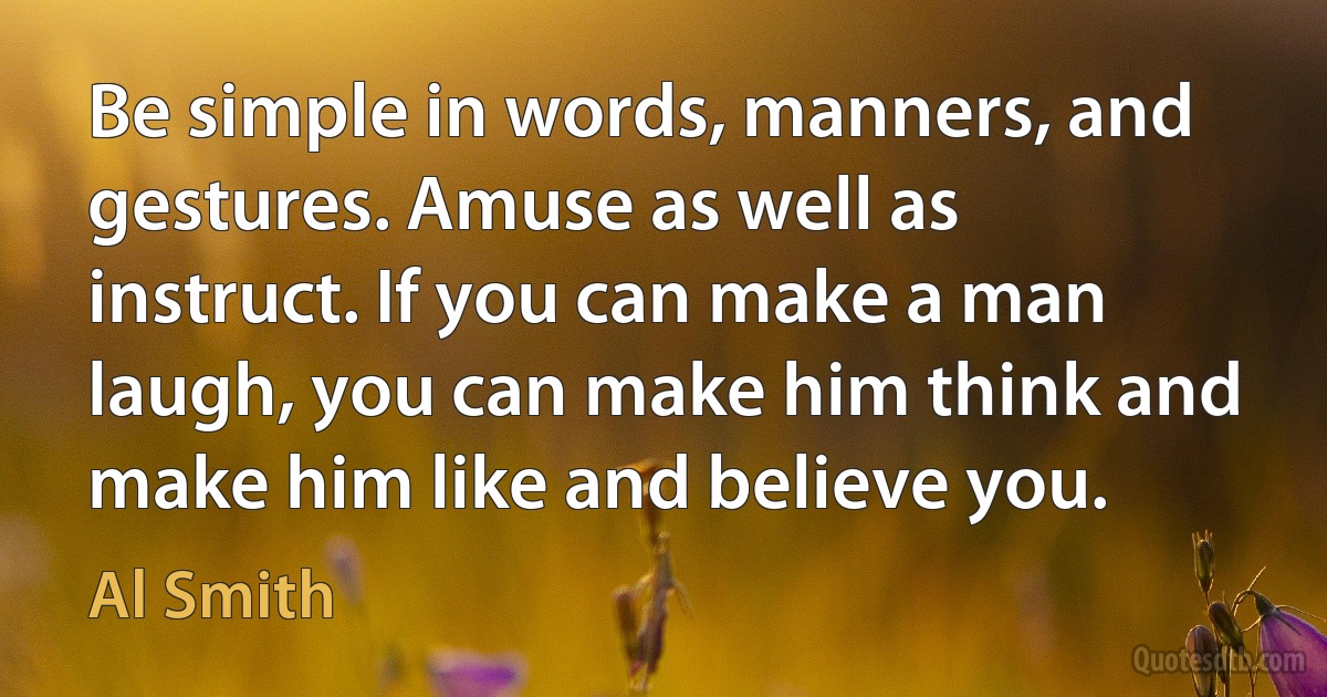 Be simple in words, manners, and gestures. Amuse as well as instruct. If you can make a man laugh, you can make him think and make him like and believe you. (Al Smith)